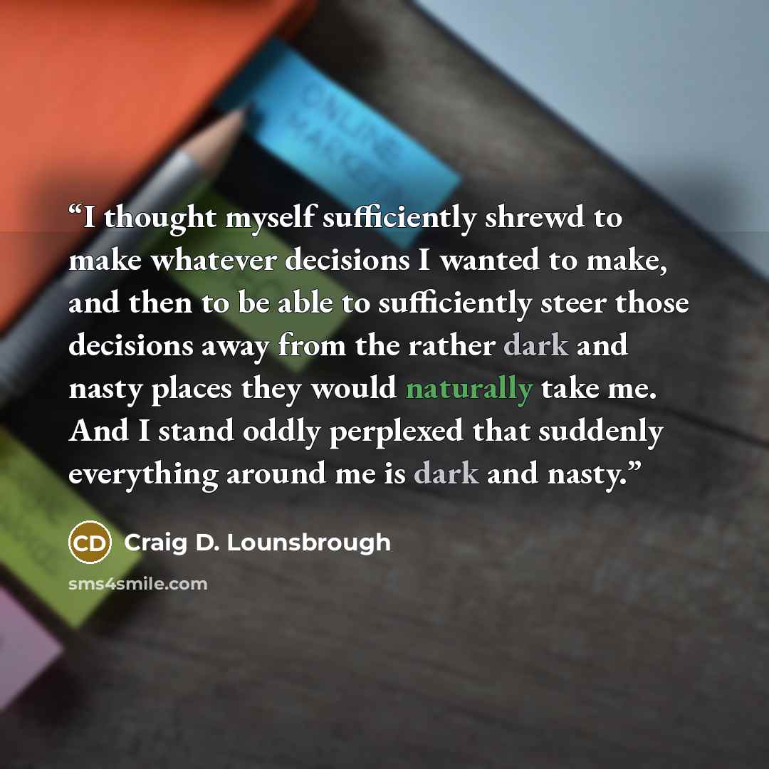 “I thought myself sufficiently shrewd to make whatever decisions I wanted to make, and then to be able to sufficiently steer those decisions away from the rather dark and nasty places they would naturally take me. And I stand oddly perplexed that suddenly everything around me is dark and nasty.” quote by Craig D. Lounsbrough