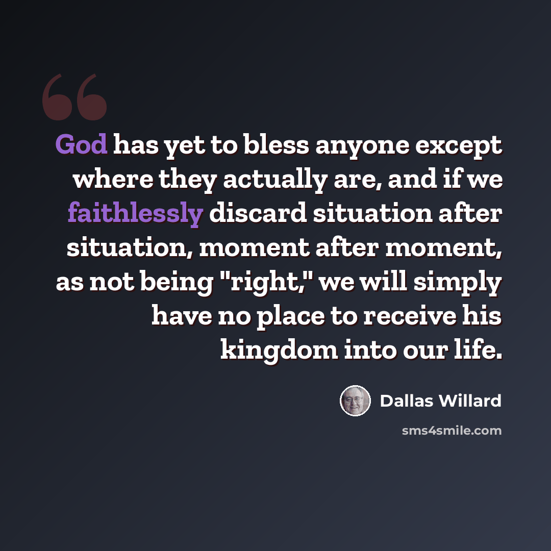 “God has yet to bless anyone except where they actually are, and if we faithlessly discard situation after situation, moment after moment, as not being "right," we will simply have no place to receive his kingdom into our life.” quote by Dallas Willard