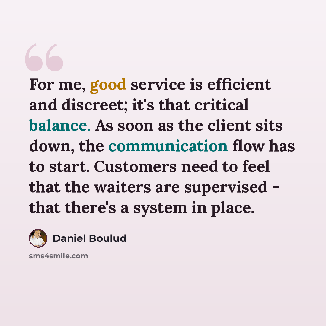 “For me, good service is efficient and discreet; it's that critical balance. As soon as the client sits down, the communication flow has to start. Customers need to feel that the waiters are supervised - that there's a system in place.” quote by Daniel Boulud