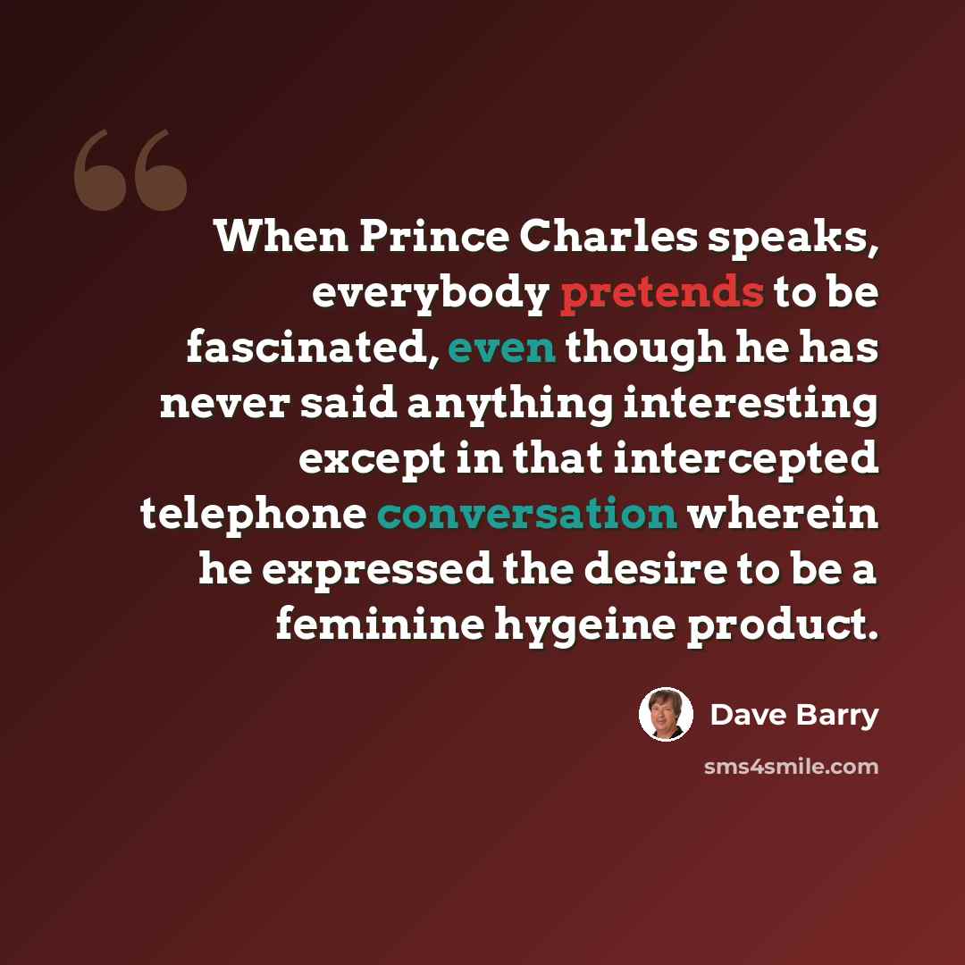 “When Prince Charles speaks, everybody pretends to be fascinated, even though he has never said anything interesting except in that intercepted telephone conversation wherein he expressed the desire to be a feminine hygeine product.” quote by Dave Barry