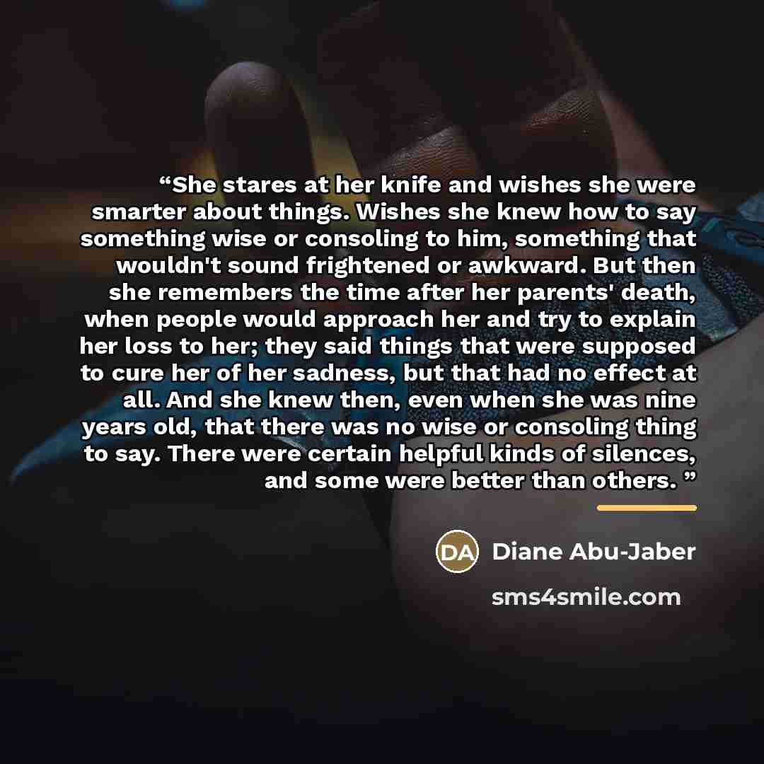 “She stares at her knife and wishes she were smarter about things. Wishes she knew how to say something wise or consoling to him, something that wouldn't sound frightened or awkward. But then she remembers the time after her parents' death, when people would approach her and try to explain her loss…” quote by Diane Abu-Jaber