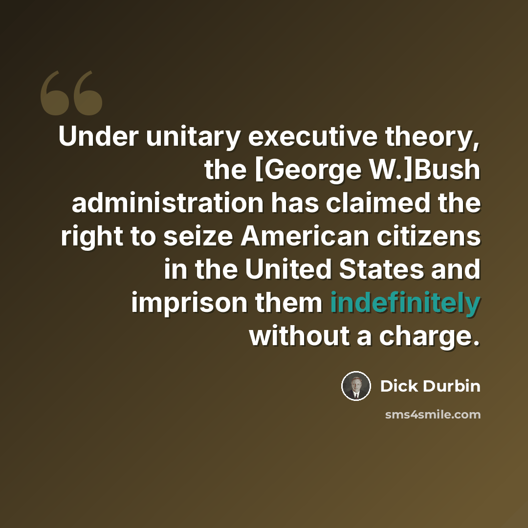 “Under unitary executive theory, the [George W.]Bush administration has claimed the right to seize American citizens in the United States and imprison them indefinitely without a charge.” quote by Dick Durbin