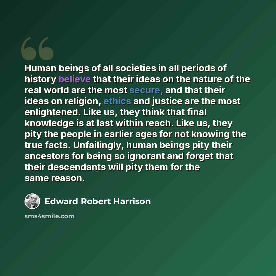“Human beings of all societies in all periods of history believe that their ideas on the nature of the real world are the most secure, and that their ideas on religion, ethics and justice are the most enlightened. Like us, they think that final knowledge is at last within reach. Like us, they pity…” quote by Edward Robert Harrison