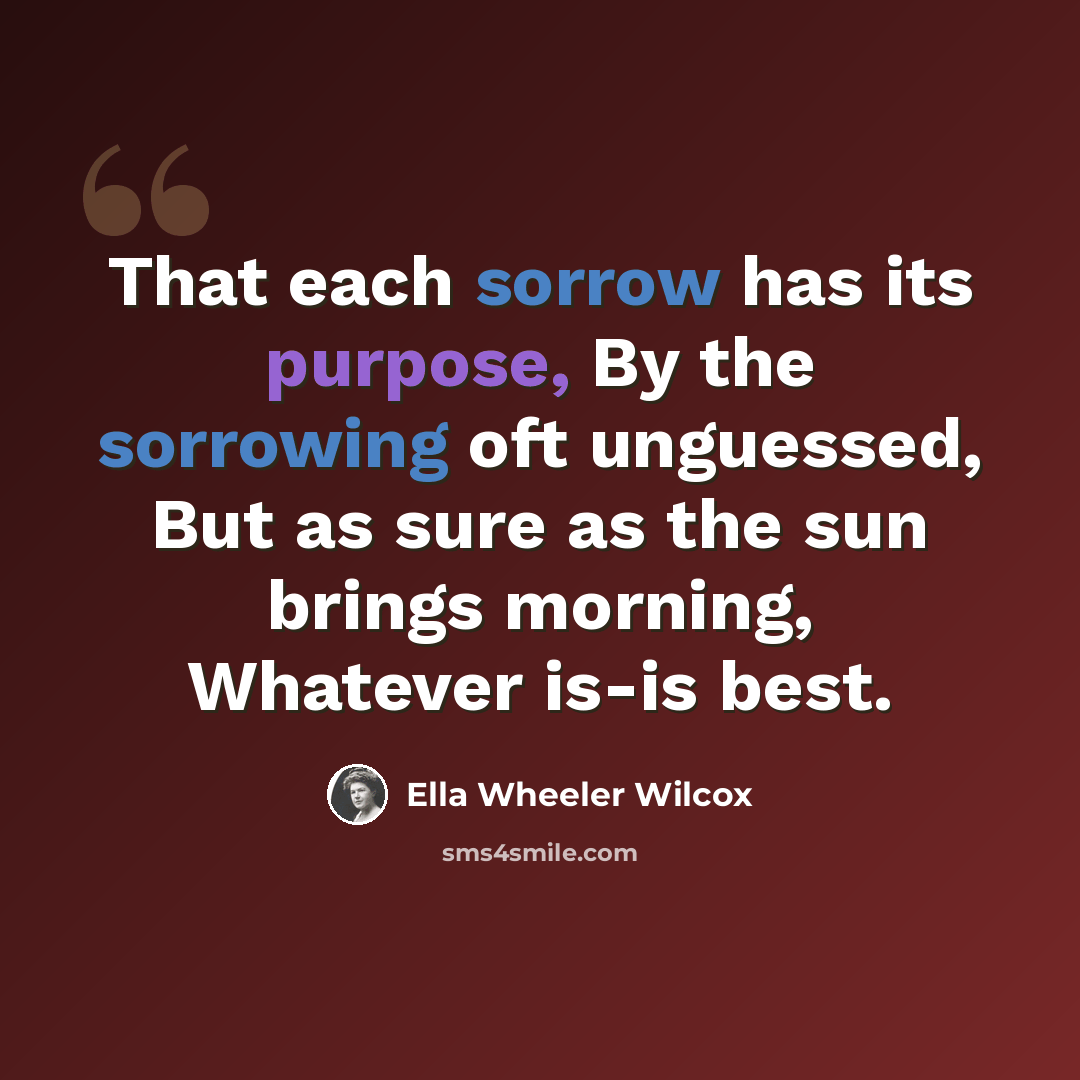 “That each sorrow has its purpose, By the sorrowing oft unguessed, But as sure as the sun brings morning, Whatever is-is best.” quote by Ella Wheeler Wilcox