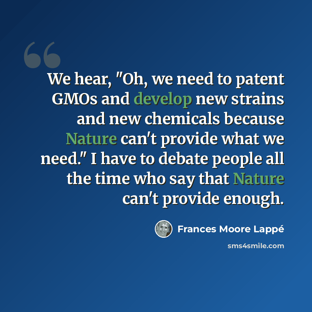 “We hear, "Oh, we need to patent GMOs and develop new strains and new chemicals because Nature can't provide what we need." I have to debate people all the time who say that Nature can't provide enough.” quote by Frances Moore Lappé