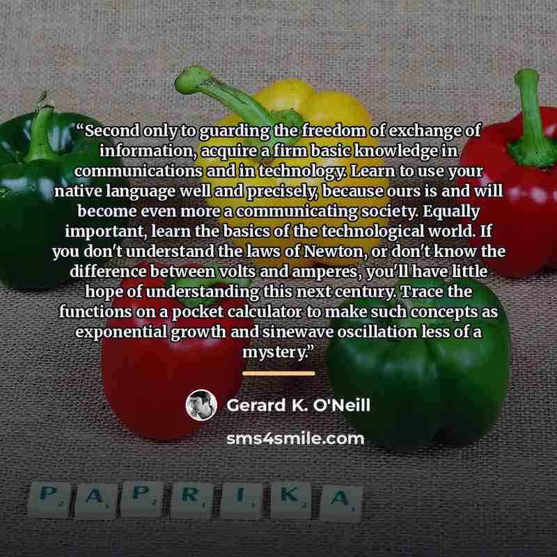 “Second only to guarding the freedom of exchange of information, acquire a firm basic knowledge in communications and in technology. Learn to use your native language well and precisely, because ours is and will become even more a communicating society. Equally important, learn the basics of the…” quote by Gerard K. O'Neill