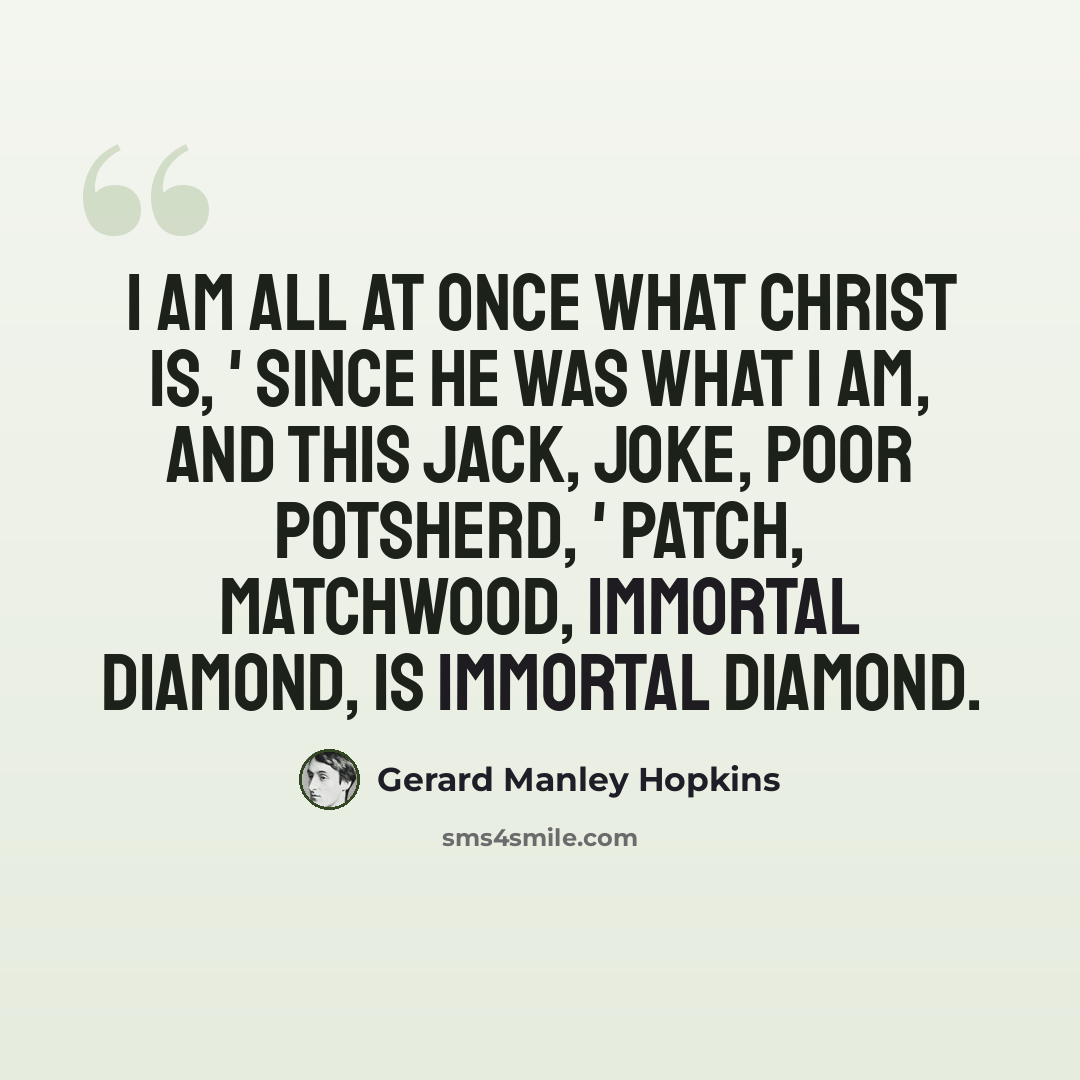 “I am all at once what Christ is, ' since he was what I am, and This Jack, joke, poor potsherd, ' patch, matchwood, immortal diamond, Is immortal diamond.” quote by Gerard Manley Hopkins