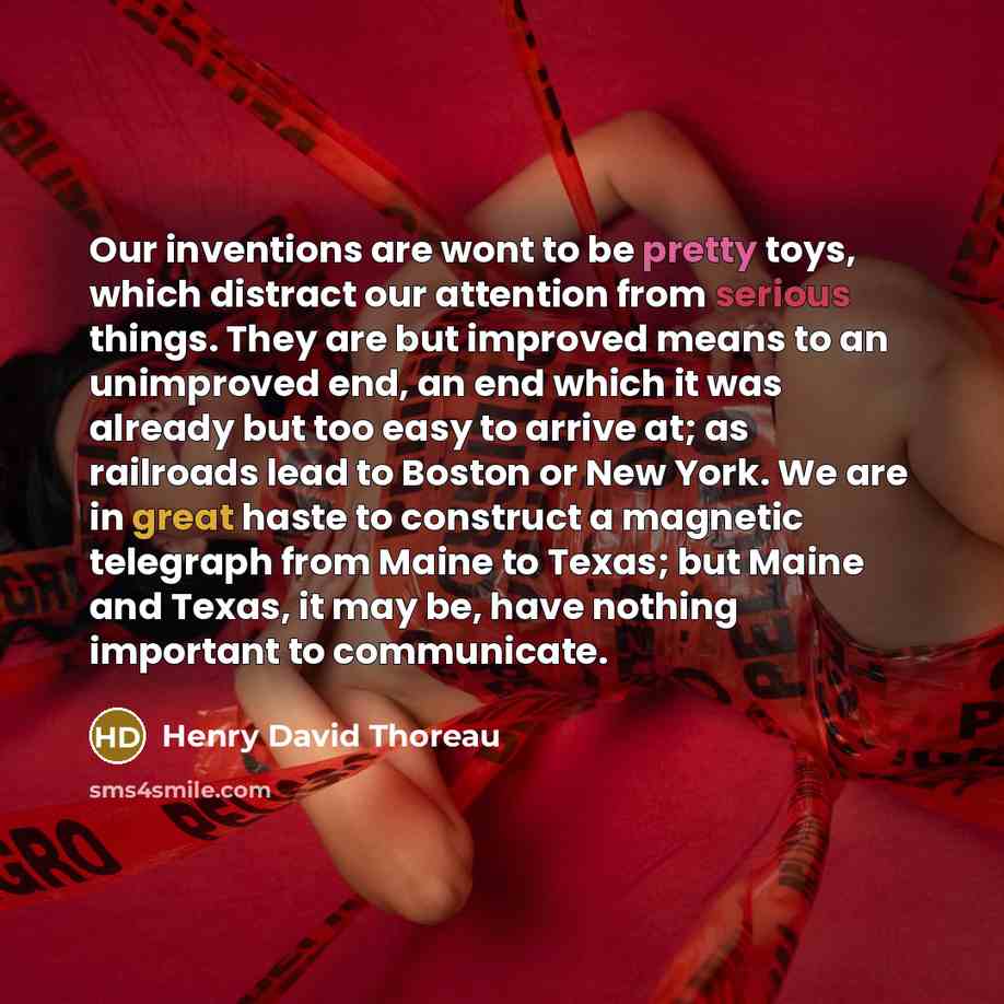 “Our inventions are wont to be pretty toys, which distract our attention from serious things. They are but improved means to an unimproved end, an end which it was already but too easy to arrive at; as railroads lead to Boston or New York. We are in great haste to construct a magnetic telegraph…” quote by Henry David Thoreau