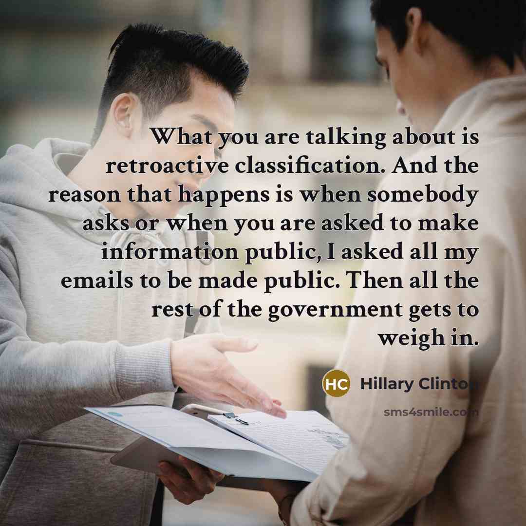 “What you are talking about is retroactive classification. And the reason that happens is when somebody asks or when you are asked to make information public, I asked all my emails to be made public. Then all the rest of the government gets to weigh in.” quote by Hillary Clinton