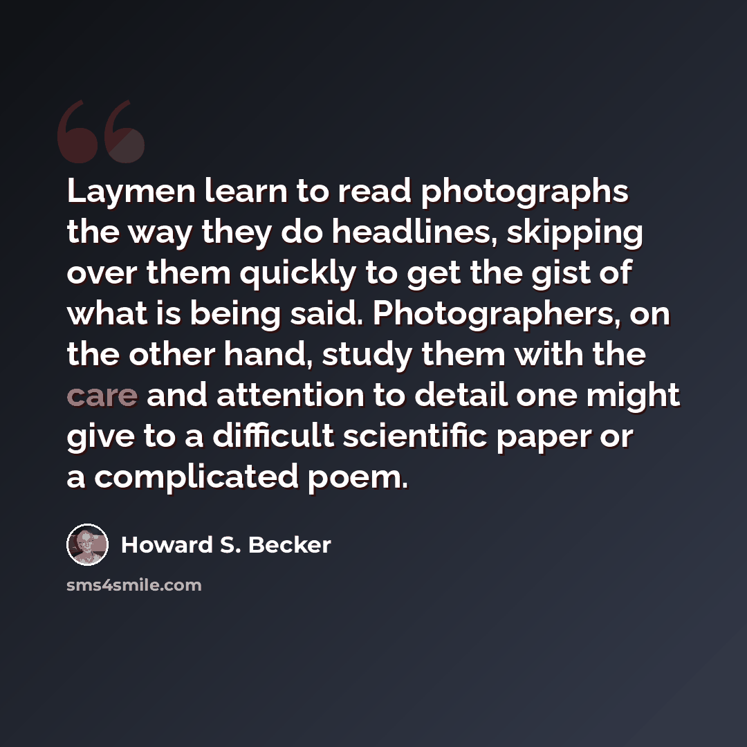 “Laymen learn to read photographs the way they do headlines, skipping over them quickly to get the gist of what is being said. Photographers, on the other hand, study them with the care and attention to detail one might give to a difficult scientific paper or a complicated poem.” quote by Howard S. Becker