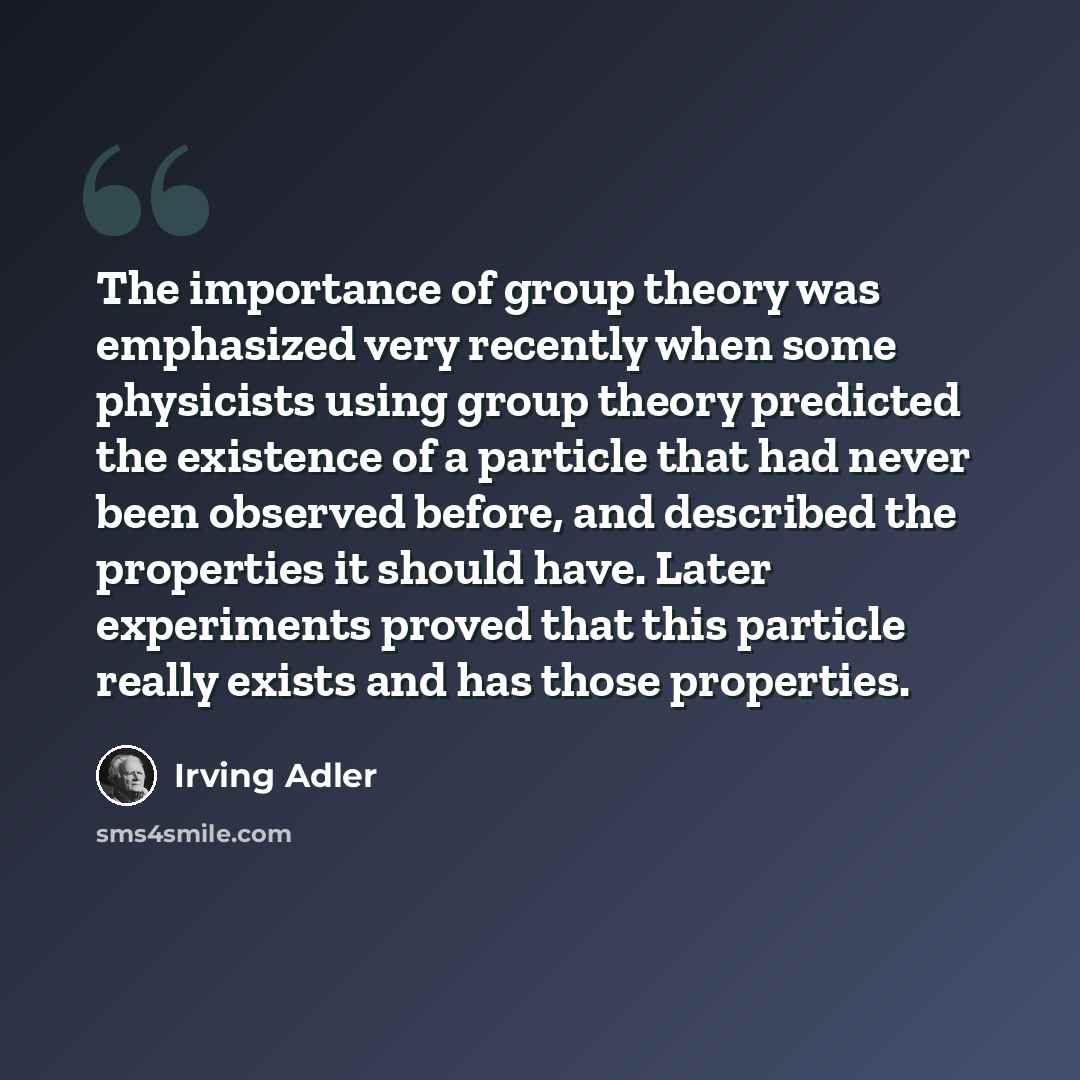 “The importance of group theory was emphasized very recently when some physicists using group theory predicted the existence of a particle that had never been observed before, and described the properties it should have. Later experiments proved that this particle really exists and has those…” quote by Irving Adler