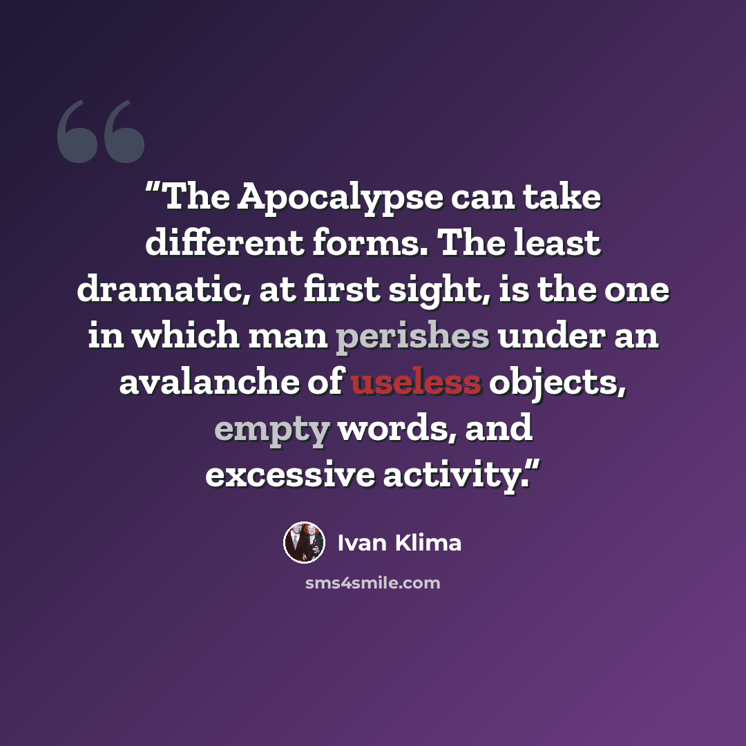 “The Apocalypse can take different forms. The least dramatic, at first sight, is the one in which man perishes under an avalanche of useless objects, empty words, and excessive activity.” quote by Ivan Klíma