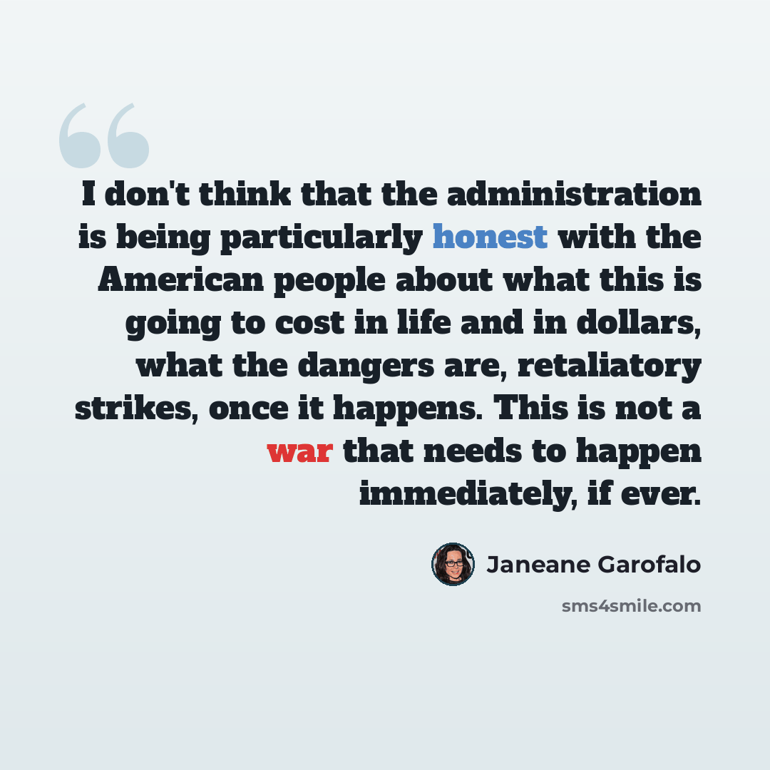 “I don't think that the administration is being particularly honest with the American people about what this is going to cost in life and in dollars, what the dangers are, retaliatory strikes, once it happens. This is not a war that needs to happen immediately, if ever.” quote by Janeane Garofalo