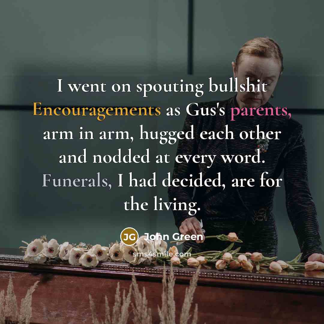 “I went on spouting bullshit Encouragements as Gus's parents, arm in arm, hugged each other and nodded at every word. Funerals, I had decided, are for the living.” quote by John Green