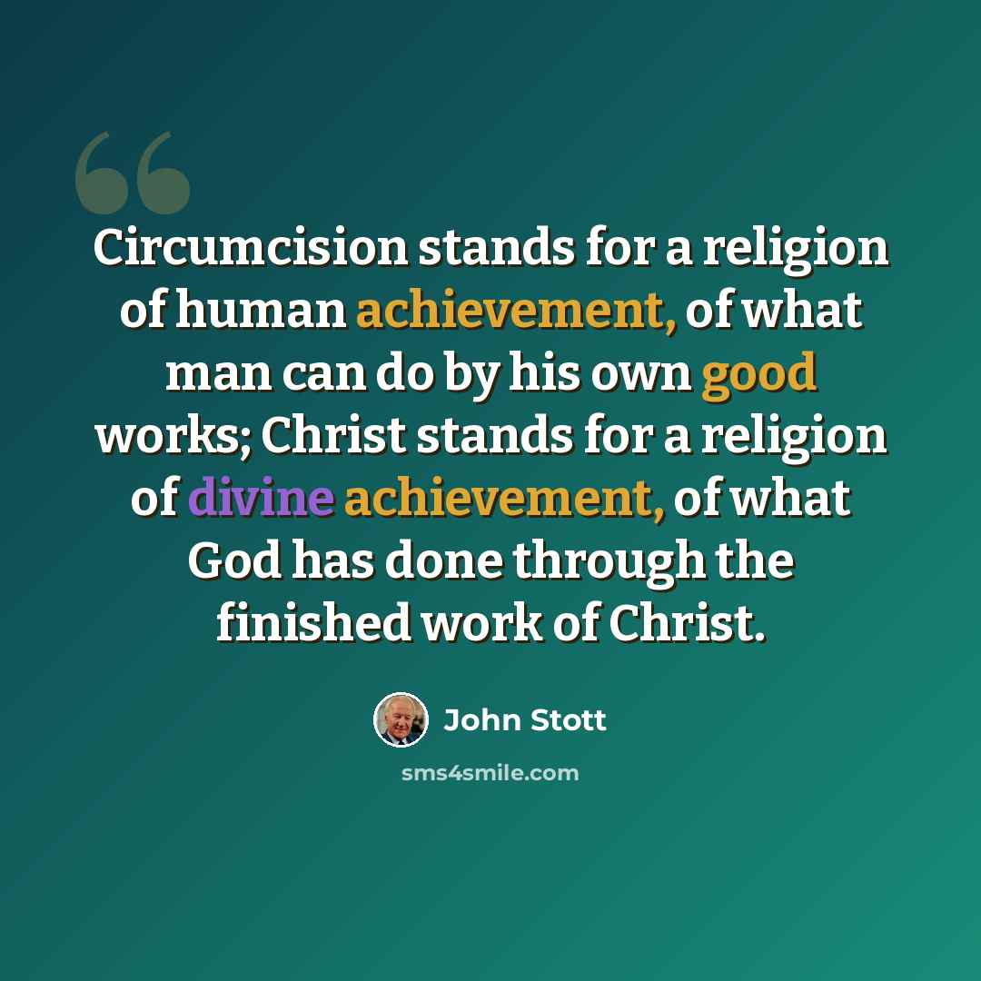 “Circumcision stands for a religion of human achievement, of what man can do by his own good works; Christ stands for a religion of divine achievement, of what God has done through the finished work of Christ.” quote by John Stott