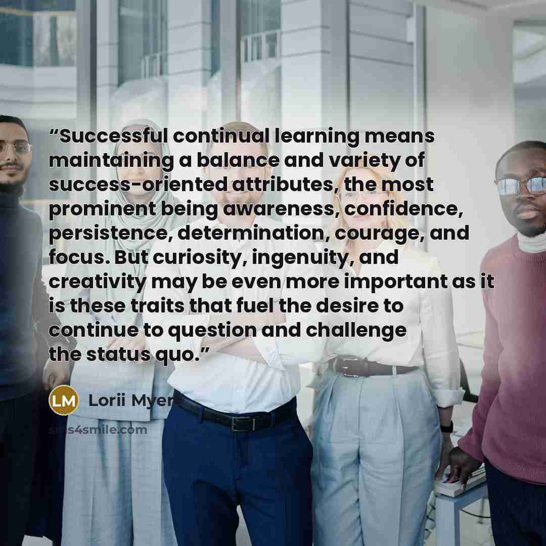 “Successful continual learning means maintaining a balance and variety of success-oriented attributes, the most prominent being awareness, confidence, persistence, determination, courage, and focus. But curiosity, ingenuity, and creativity may be even more important as it is these traits that fuel…” quote by Lorii Myers
