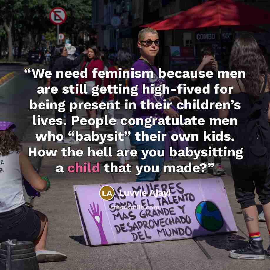 “We need feminism because men are still getting high-fived for being present in their children’s lives. People congratulate men who “babysit” their own kids. How the hell are you babysitting a child that you made?” quote by Luvvie Ajayi