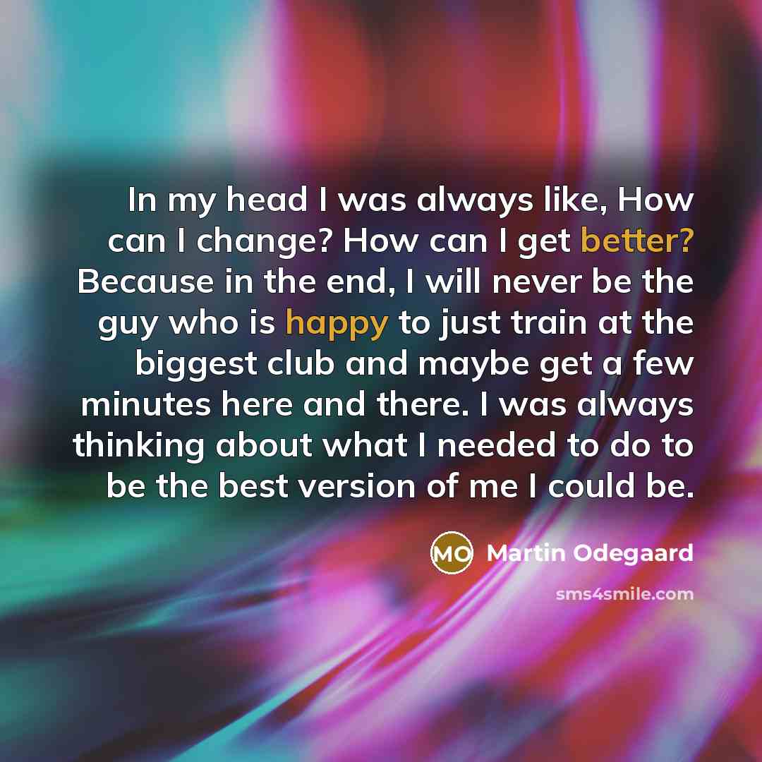 “In my head I was always like, How can I change? How can I get better? Because in the end, I will never be the guy who is happy to just train at the biggest club and maybe get a few minutes here and there. I was always thinking about what I needed to do to be the best version of me I could be.” quote by Martin Odegaard