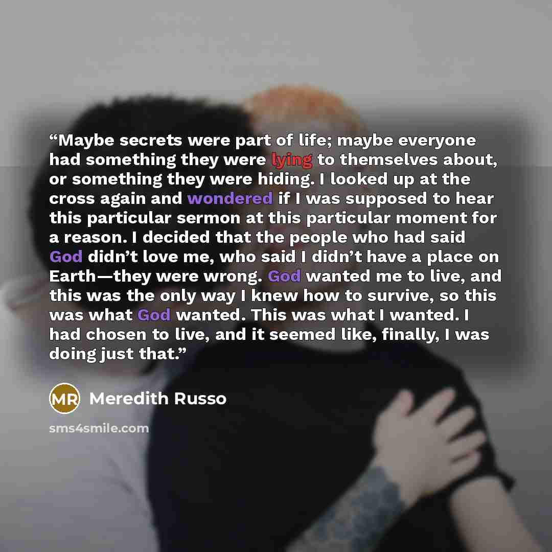 “Maybe secrets were part of life; maybe everyone had something they were lying to themselves about, or something they were hiding. I looked up at the cross again and wondered if I was supposed to hear this particular sermon at this particular moment for a reason. I decided that the people who had…” quote by Meredith Russo