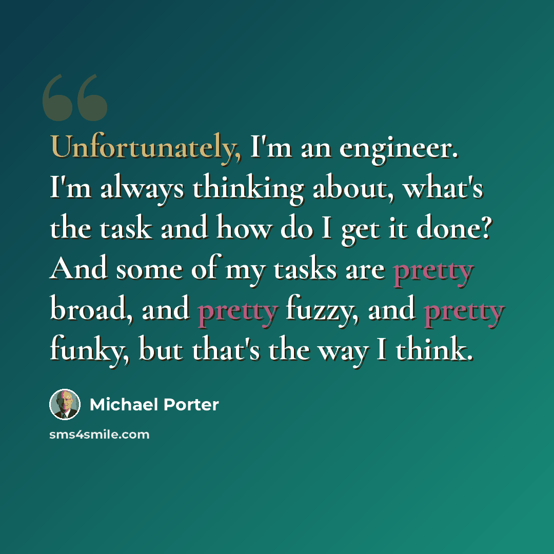“Unfortunately, I'm an engineer. I'm always thinking about, what's the task and how do I get it done? And some of my tasks are pretty broad, and pretty fuzzy, and pretty funky, but that's the way I think.” quote by Michael Porter