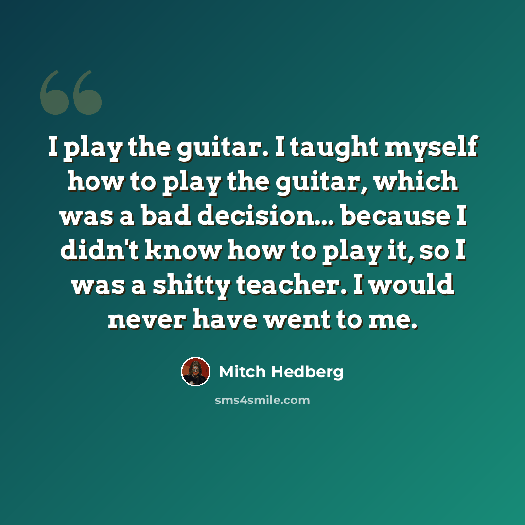 “I play the guitar. I taught myself how to play the guitar, which was a bad decision... because I didn't know how to play it, so I was a shitty teacher. I would never have went to me.” quote by Mitch Hedberg