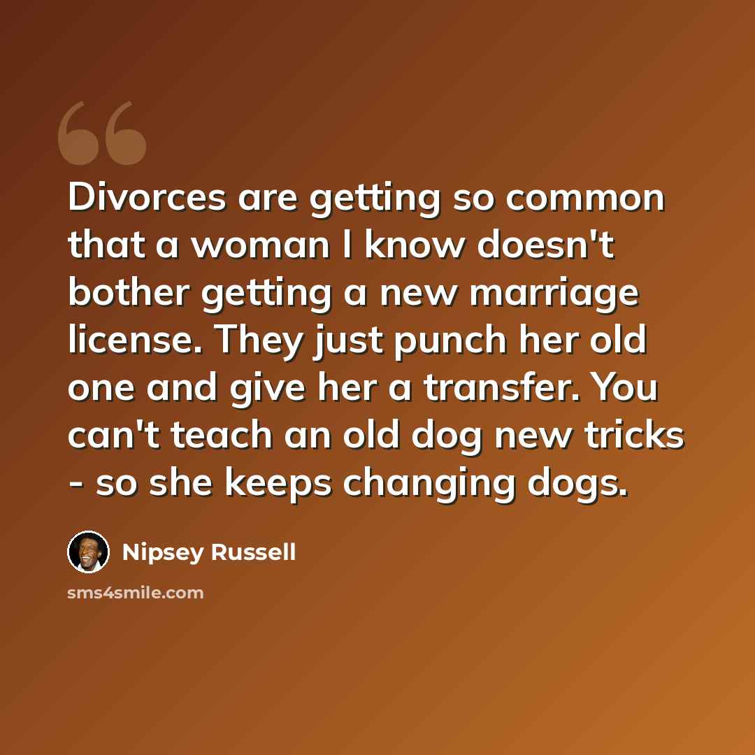 “Divorces are getting so common that a woman I know doesn't bother getting a new marriage license. They just punch her old one and give her a transfer. You can't teach an old dog new tricks - so she keeps changing dogs.” quote by Nipsey Russell