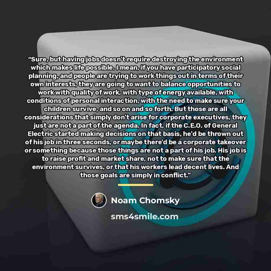 “Sure, but having jobs doesn't require destroying the environment which makes life possible. I mean, if you have participatory social planning, and people are trying to work things out in terms of their own interests, they are going to want to balance opportunities to work with quality of work…” quote by Noam Chomsky