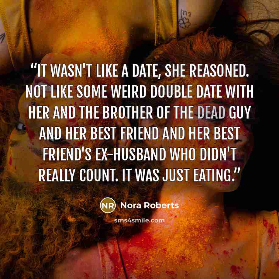 “It wasn't like a date, she reasoned. Not like some weird double date with her and the brother of the dead guy and her best friend and her best friend's ex-husband who didn't really count. It was just eating.” quote by Nora Roberts