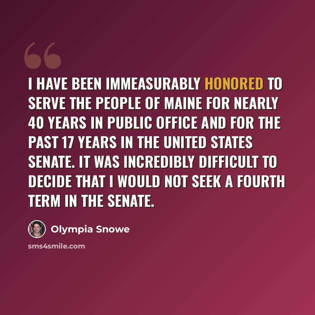 “I have been immeasurably honored to serve the people of Maine for nearly 40 years in public office and for the past 17 years in the United States Senate. It was incredibly difficult to decide that I would not seek a fourth term in the Senate.” quote by Olympia Snowe