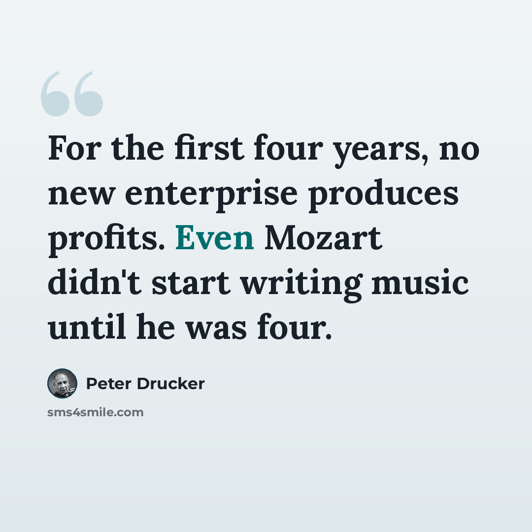 “For the first four years, no new enterprise produces profits. Even Mozart didn't start writing music until he was four.” quote by Peter Drucker