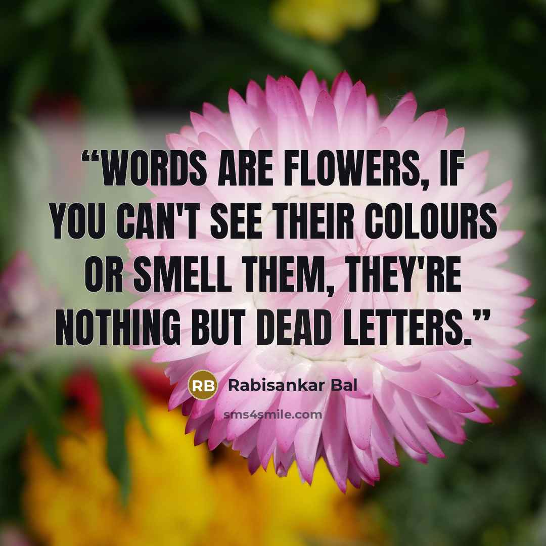 “Words are flowers, if you can't see their colours or smell them, they're nothing but dead letters.” quote by Rabisankar Bal