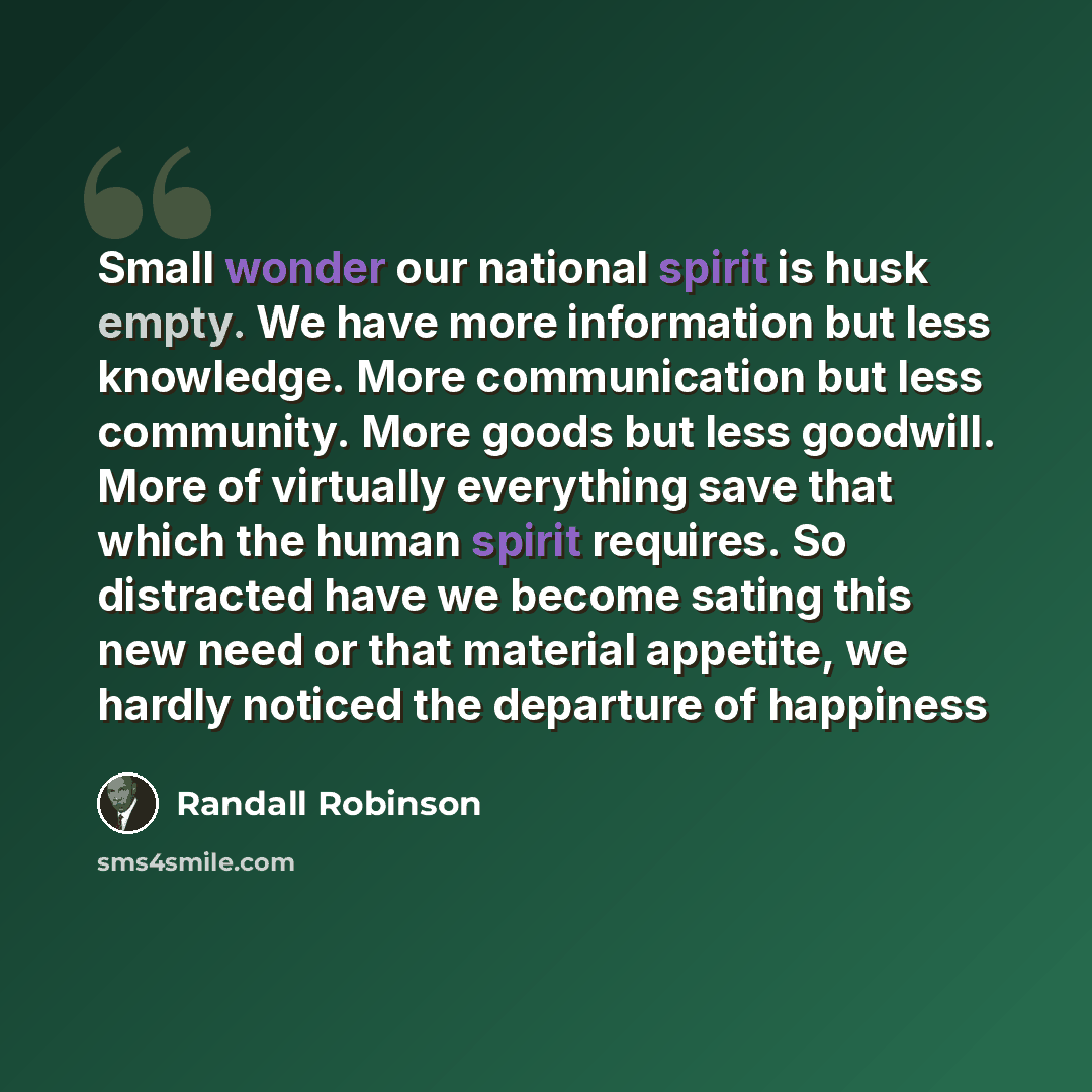 “Small wonder our national spirit is husk empty. We have more information but less knowledge. More communication but less community. More goods but less goodwill. More of virtually everything save that which the human spirit requires. So distracted have we become sating this new need or that…” quote by Randall Robinson