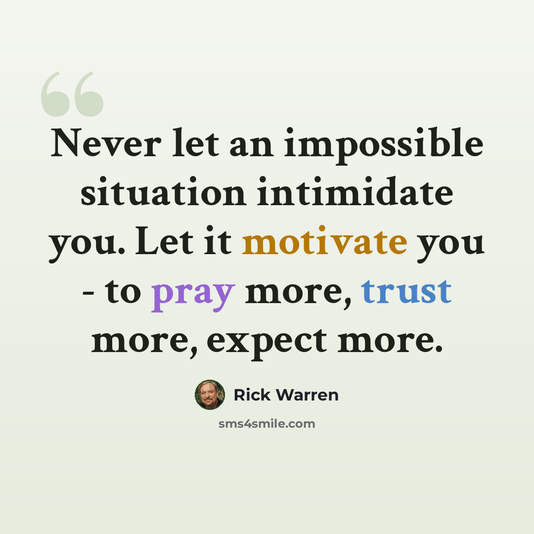“Never let an impossible situation intimidate you. Let it motivate you - to pray more, trust more, expect more.” quote by Rick Warren