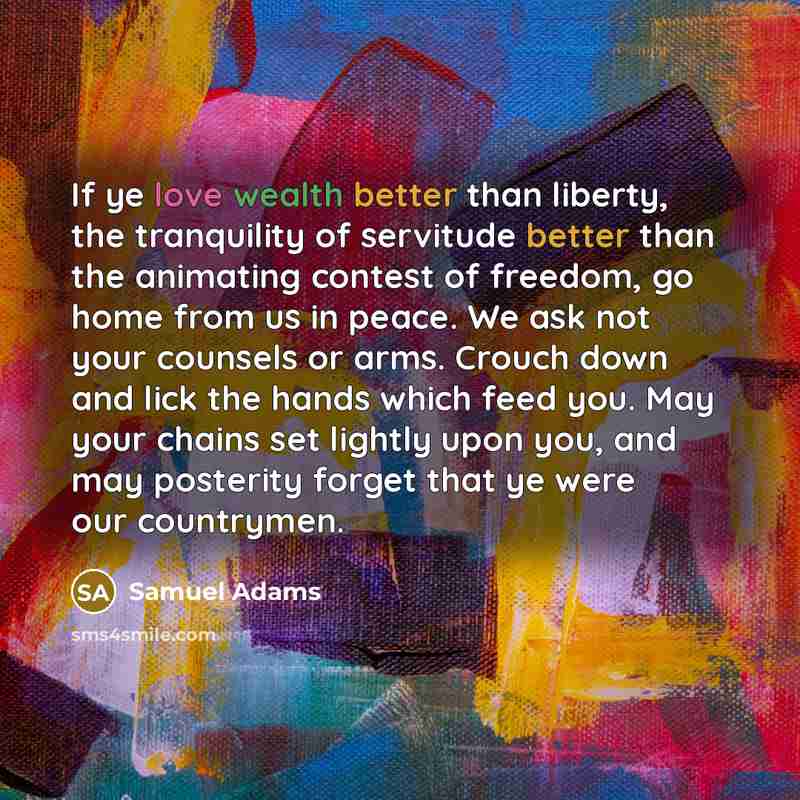 “If ye love wealth better than liberty, the tranquility of servitude better than the animating contest of freedom, go home from us in peace. We ask not your counsels or arms. Crouch down and lick the hands which feed you. May your chains set lightly upon you, and may posterity forget that ye were…” quote by Samuel Adams