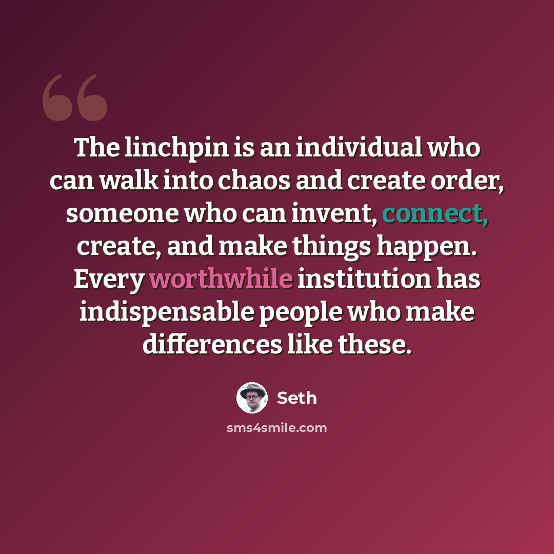 “The linchpin is an individual who can walk into chaos and create order, someone who can invent, connect, create, and make things happen. Every worthwhile institution has indispensable people who make differences like these.” quote by Seth