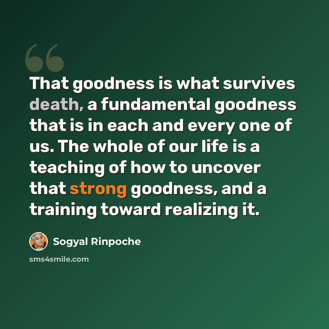 “That goodness is what survives death, a fundamental goodness that is in each and every one of us. The whole of our life is a teaching of how to uncover that strong goodness, and a training toward realizing it.” quote by Sogyal Rinpoche