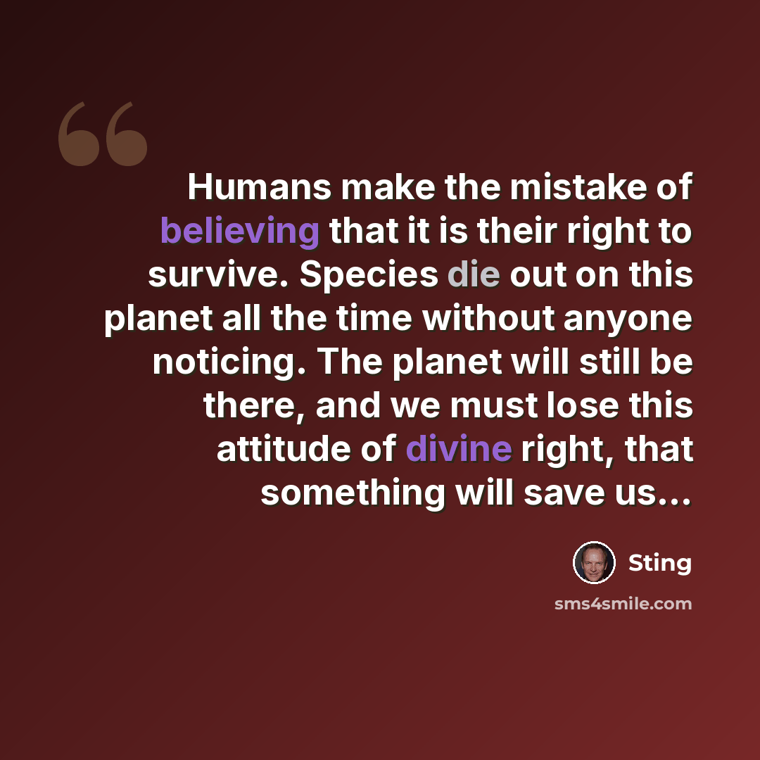 “Humans make the mistake of believing that it is their right to survive. Species die out on this planet all the time without anyone noticing. The planet will still be there, and we must lose this attitude of divine right, that something will save us...” quote by Sting