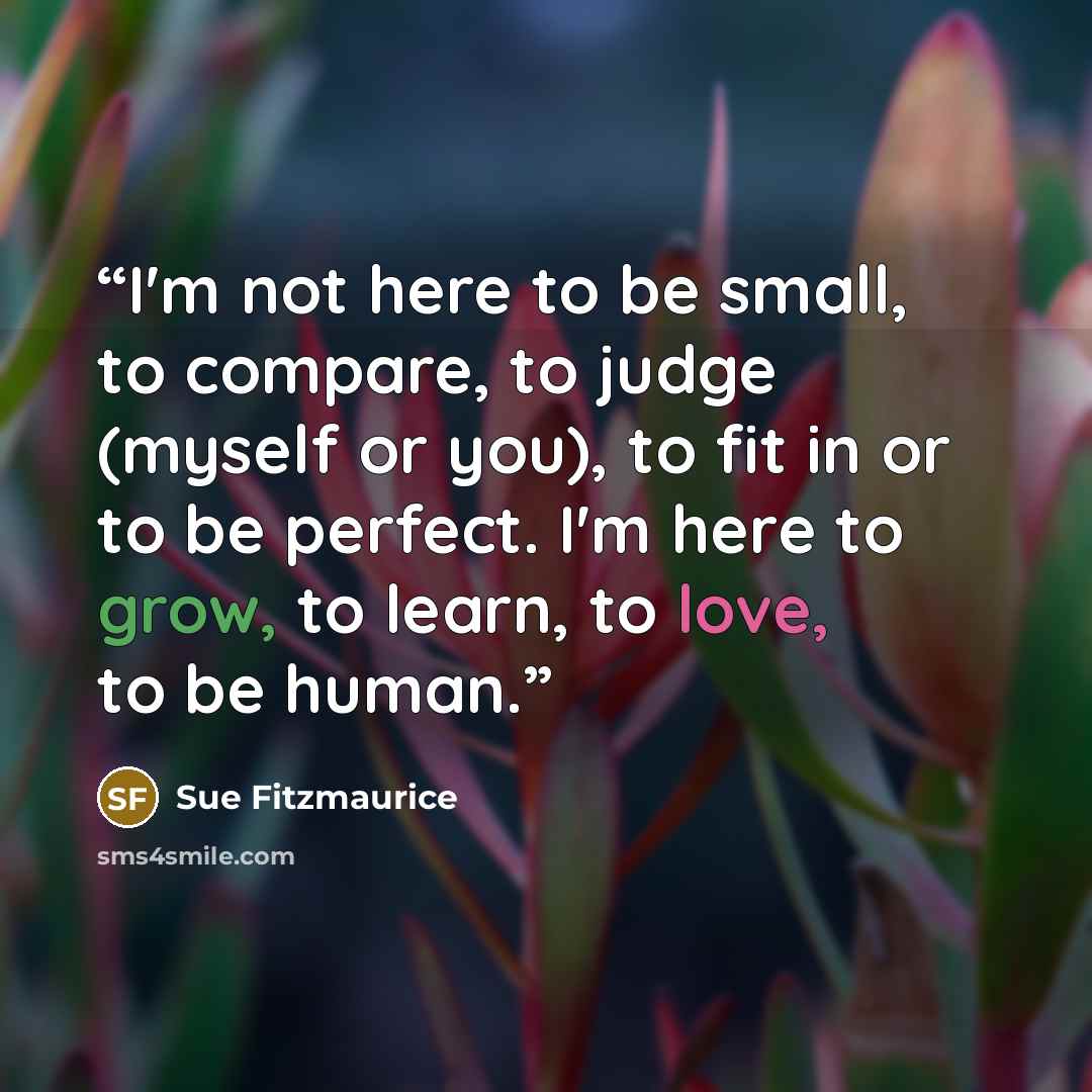 “I'm not here to be small, to compare, to judge (myself or you), to fit in or to be perfect. I'm here to grow, to learn, to love, to be human.” quote by Sue Fitzmaurice
