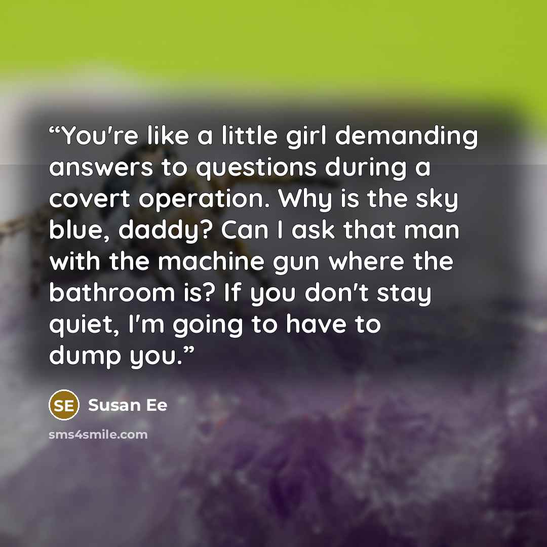 “You're like a little girl demanding answers to questions during a covert operation. Why is the sky blue, daddy? Can I ask that man with the machine gun where the bathroom is? If you don't stay quiet, I'm going to have to dump you.” quote by Susan Ee