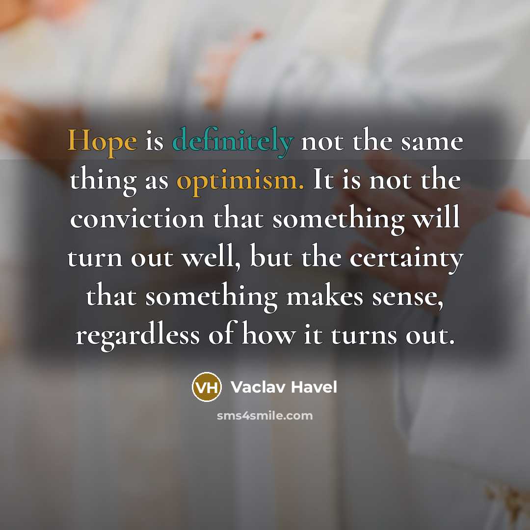 “Hope is definitely not the same thing as optimism. It is not the conviction that something will turn out well, but the certainty that something makes sense, regardless of how it turns out.” quote by Vaclav Havel