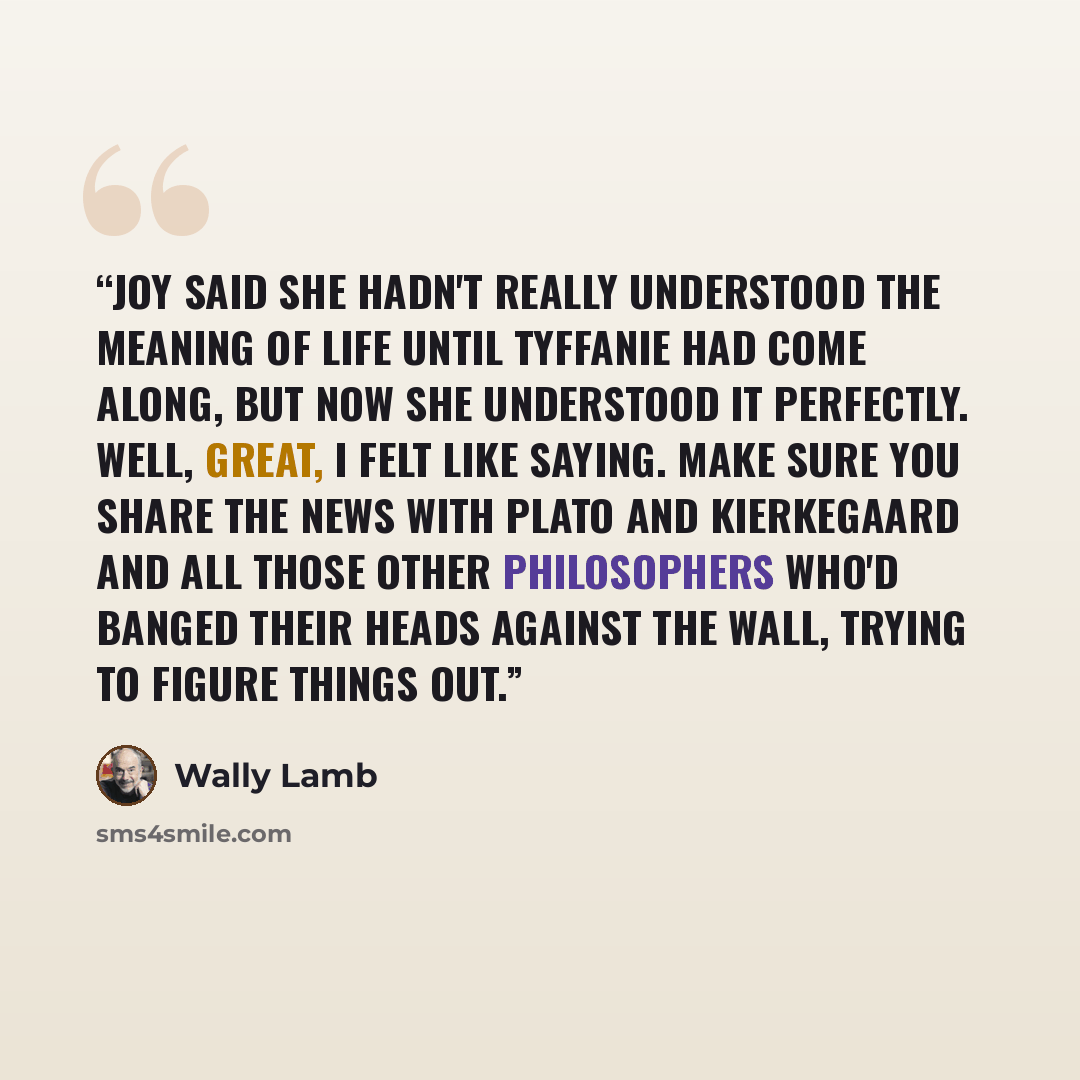 “Joy said she hadn't really understood the meaning of life until Tyffanie had come along, but now she understood it perfectly. Well, great, I felt like saying. Make sure you share the news with Plato and Kierkegaard and all those other philosophers who'd banged their heads against the wall, trying…” quote by Wally Lamb