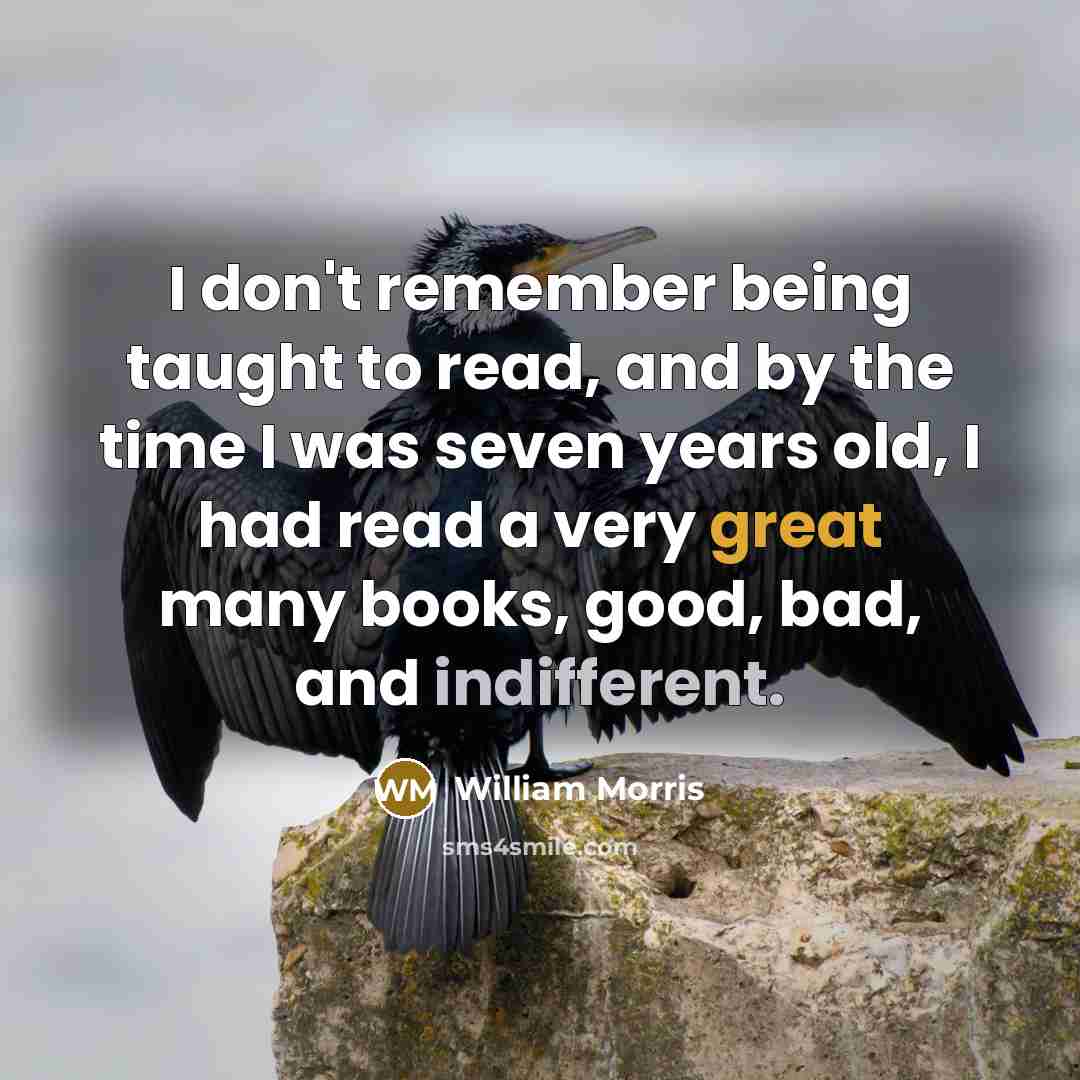 “I don't remember being taught to read, and by the time I was seven years old, I had read a very great many books, good, bad, and indifferent.” quote by William Morris
