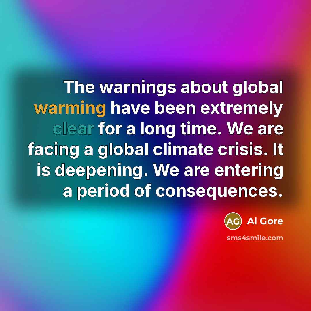“The warnings about global warming have been extremely clear for a long time. We are facing a global climate crisis. It is deepening. We are entering a period of consequences.” quote by Al Gore