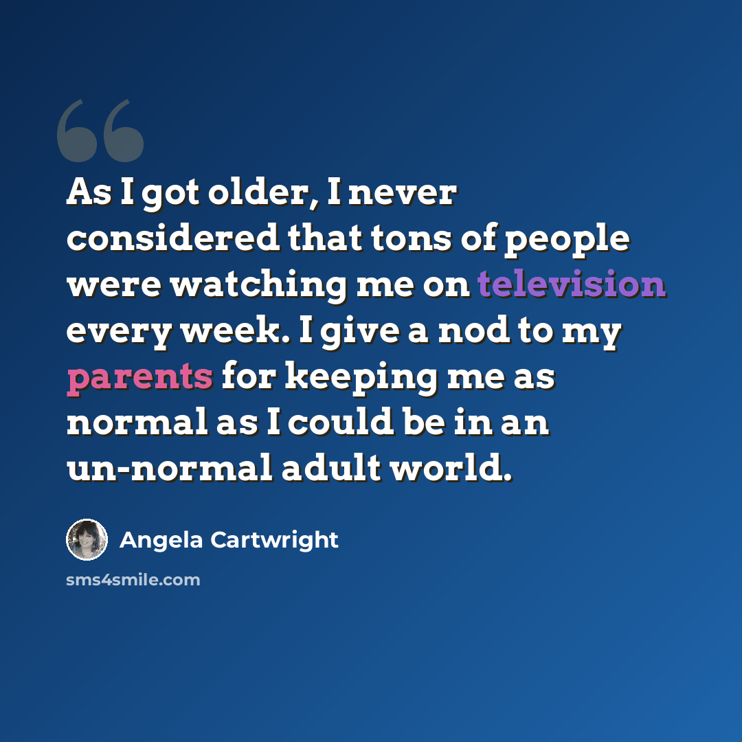 “As I got older, I never considered that tons of people were watching me on television every week. I give a nod to my parents for keeping me as normal as I could be in an un-normal adult world.” quote by Angela Cartwright