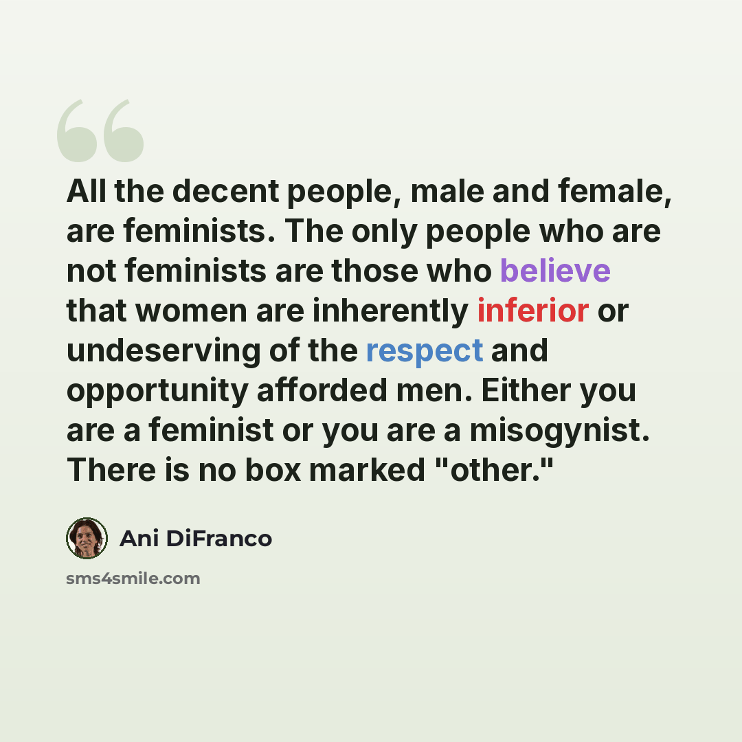 “All the decent people, male and female, are feminists. The only people who are not feminists are those who believe that women are inherently inferior or undeserving of the respect and opportunity afforded men. Either you are a feminist or you are a misogynist. There is no box marked "other."” quote by Ani DiFranco