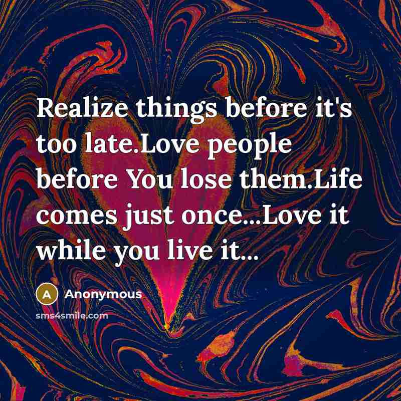 “Realize things before it's too late.Love people before You lose them.Life comes just once...Love it while you live it...” quote by Anonymous