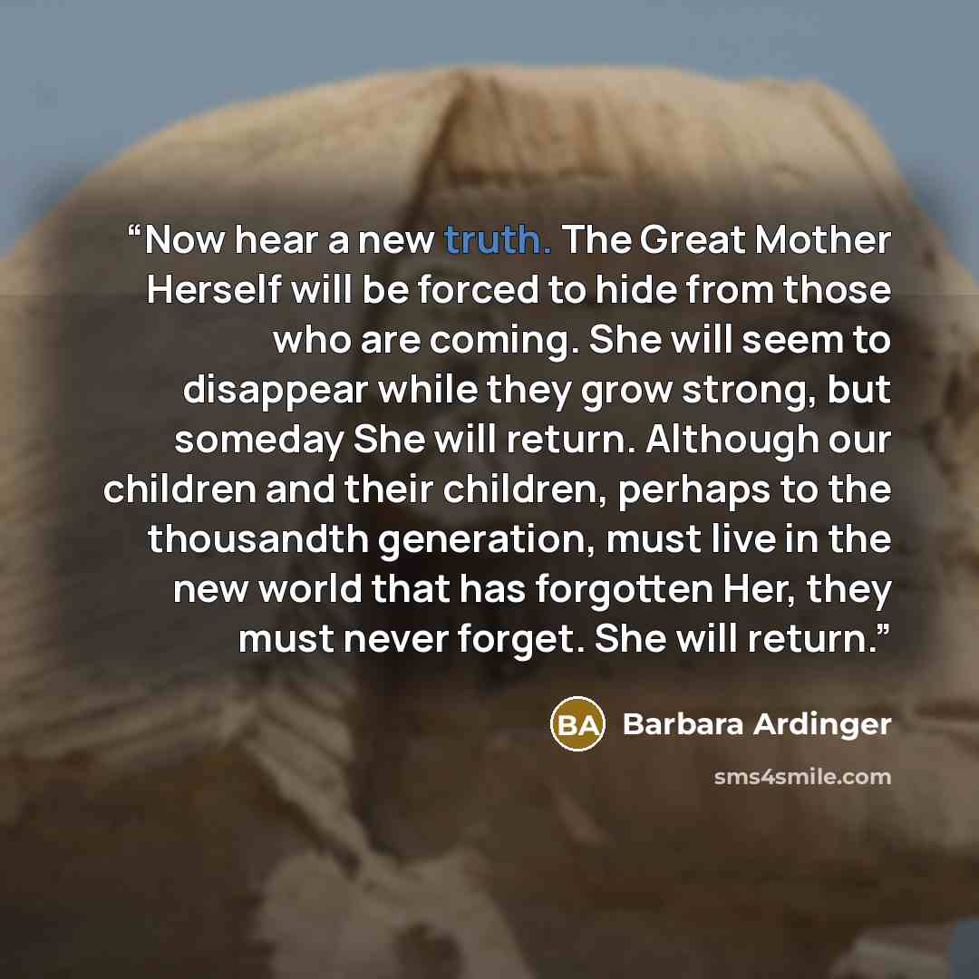 “Now hear a new truth. The Great Mother Herself will be forced to hide from those who are coming. She will seem to disappear while they grow strong, but someday She will return. Although our children and their children, perhaps to the thousandth generation, must live in the new world that has…” quote by Barbara Ardinger