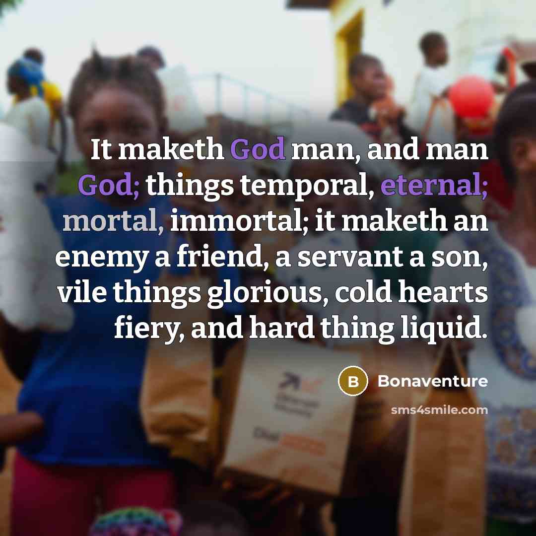 “It maketh God man, and man God; things temporal, eternal; mortal, immortal; it maketh an enemy a friend, a servant a son, vile things glorious, cold hearts fiery, and hard thing liquid.” quote by Bonaventure