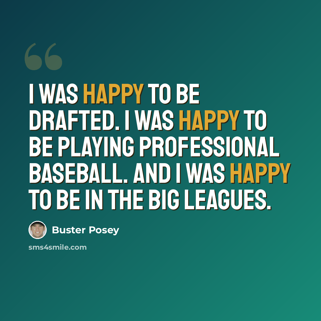 “I was happy to be drafted. I was happy to be playing professional baseball. And I was happy to be in the big leagues.” quote by Buster Posey
