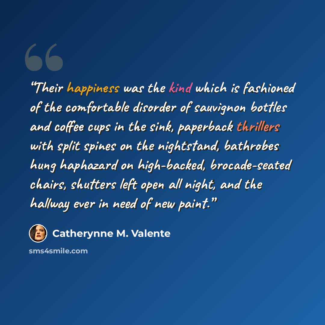 “Their happiness was the kind which is fashioned of the comfortable disorder of sauvignon bottles and coffee cups in the sink, paperback thrillers with split spines on the nightstand, bathrobes hung haphazard on high-backed, brocade-seated chairs, shutters left open all night, and the hallway ever…” quote by Catherynne M. Valente